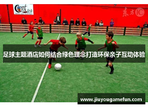 足球主题酒店如何结合绿色理念打造环保亲子互动体验