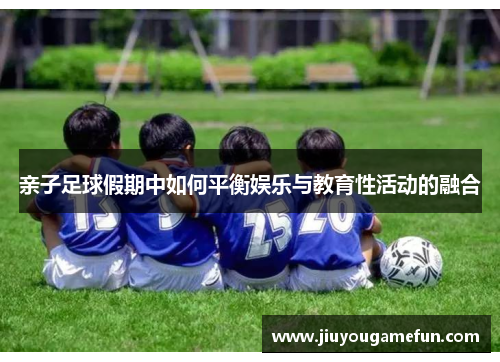 亲子足球假期中如何平衡娱乐与教育性活动的融合